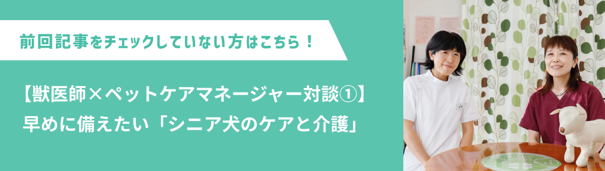 前回記事をチェックしていない方はこちら！【獣医師×ペットケアマネージャー対談①】早めに備えたい「シニア犬のケアと介護」
