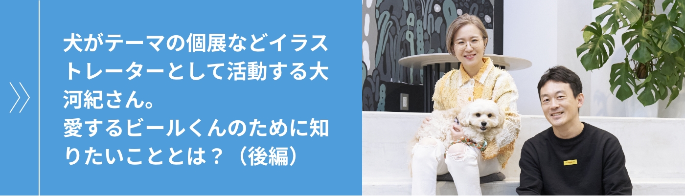 犬がテーマの個展などイラストレーターとして活動する大河紀さん。愛するビールくんのために知りたいこととは？（後編）