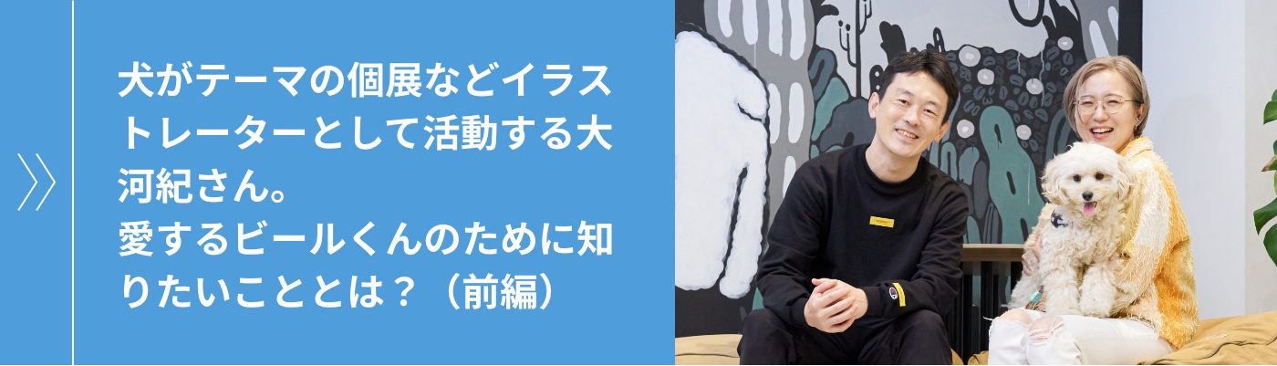 犬がテーマの個展などイラストレーターとして活動する大河紀さん。愛するビールくんのために知りたいこととは？（前編）